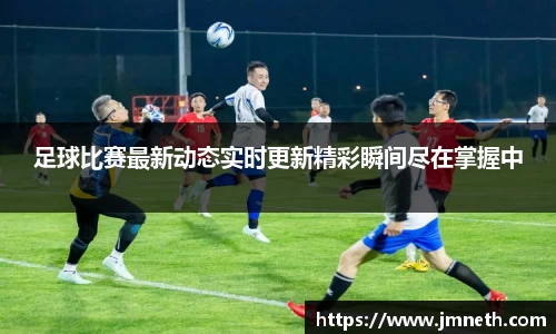 足球比赛最新动态实时更新精彩瞬间尽在掌握中