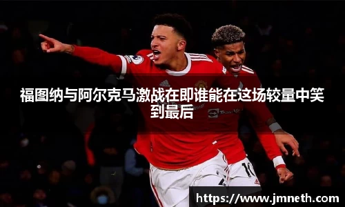 福图纳与阿尔克马激战在即谁能在这场较量中笑到最后